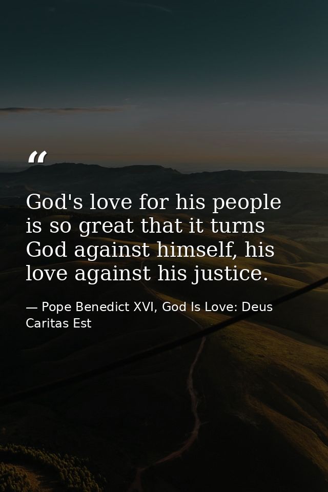 God's love for his people is so great that it turns God against himself, his love against his justice. — Pope Benedict XVI, God Is Love: Deus Caritas Est