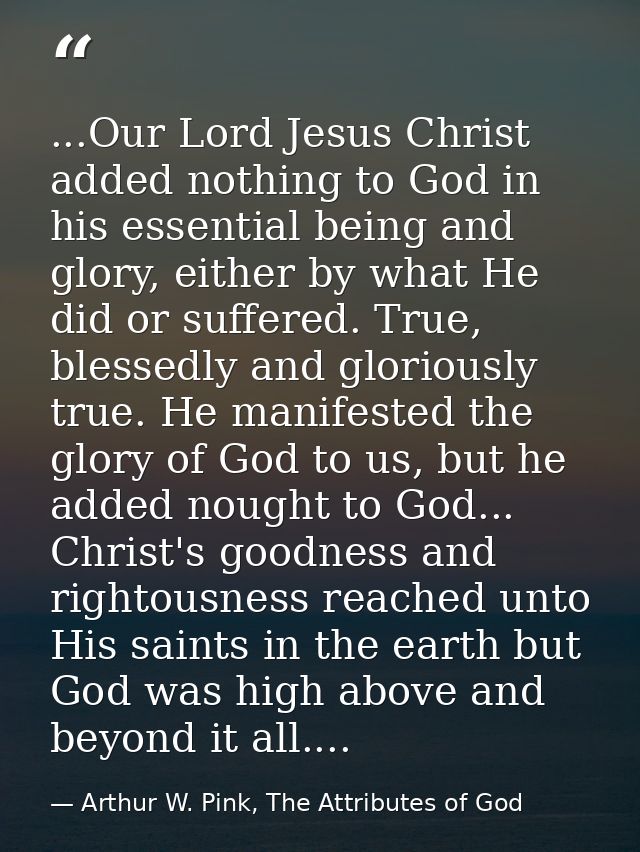 ...Our Lord Jesus Christ added nothing to God in his essential being and glory, either by what He did or suffered. True, — Arthur W. Pink, The Attributes of God