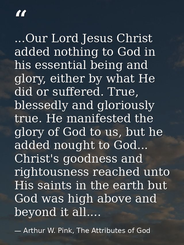 ...Our Lord Jesus Christ added nothing to God in his essential being and glory, either by what He did or suffered. True, — Arthur W. Pink, The Attributes of God