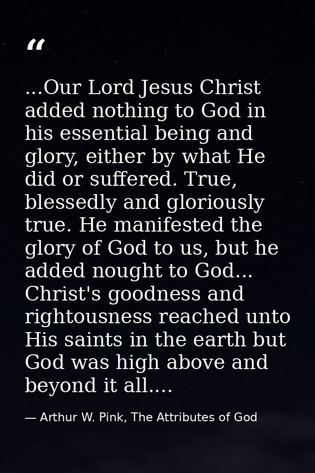 ...Our Lord Jesus Christ added nothing to God in his essential being and glory, either by what He did or suffered. True, — Arthur W. Pink, The Attributes of God