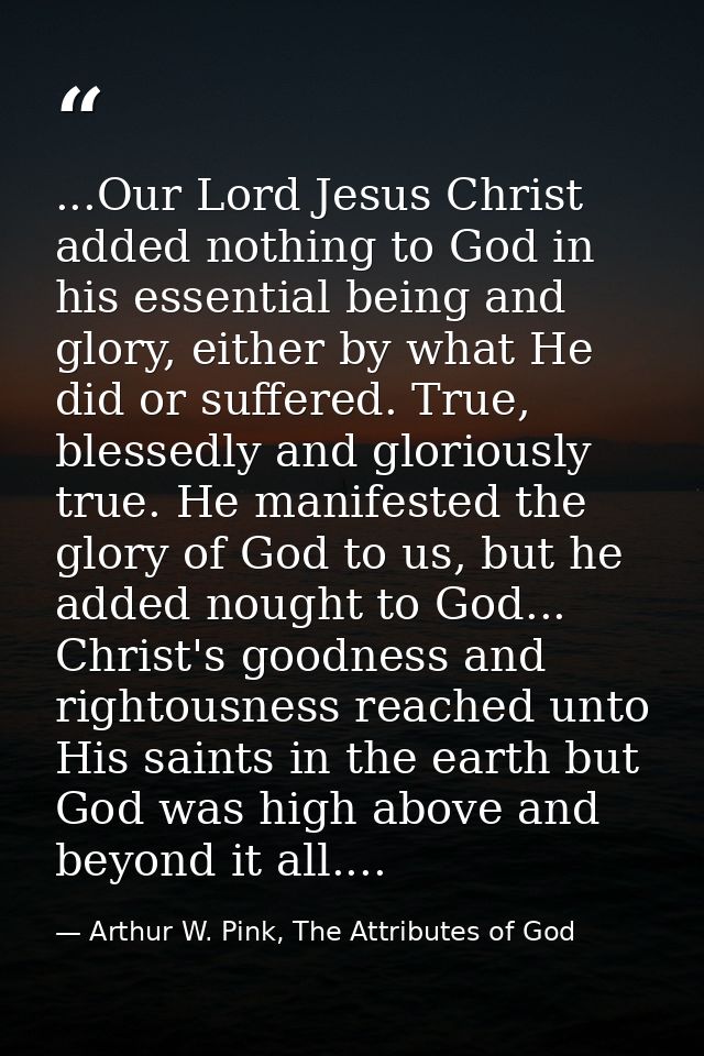 ...Our Lord Jesus Christ added nothing to God in his essential being and glory, either by what He did or suffered. True, — Arthur W. Pink, The Attributes of God