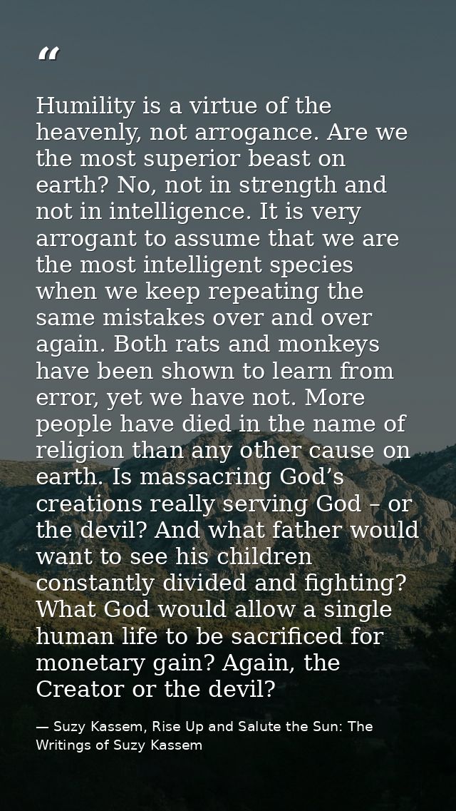 Humility is a virtue of the heavenly, not arrogance. Are we the most superior beast on earth? No, not in strength and no — Suzy Kassem, Rise Up and Salute the Sun: The Writings of Suzy Kassem