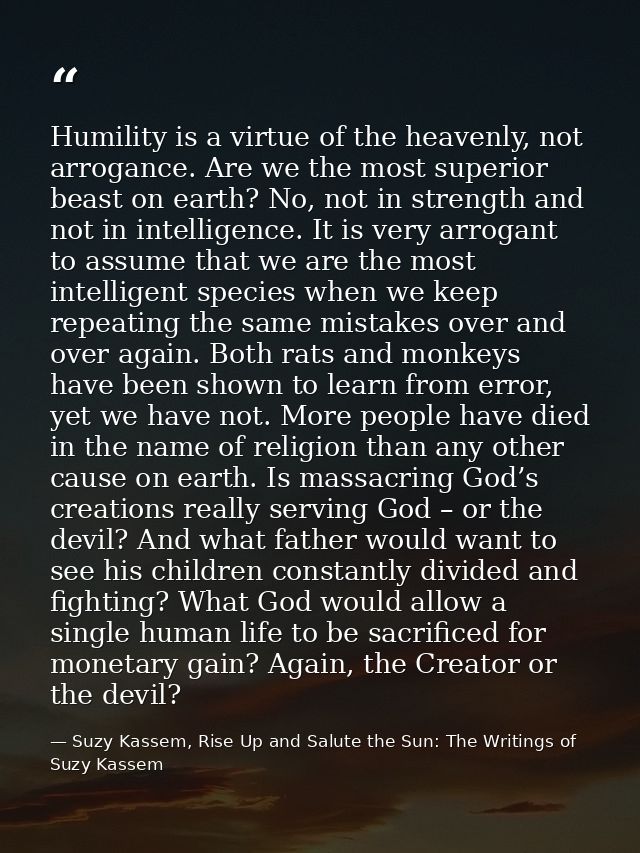 Humility is a virtue of the heavenly, not arrogance. Are we the most superior beast on earth? No, not in strength and no — Suzy Kassem, Rise Up and Salute the Sun: The Writings of Suzy Kassem