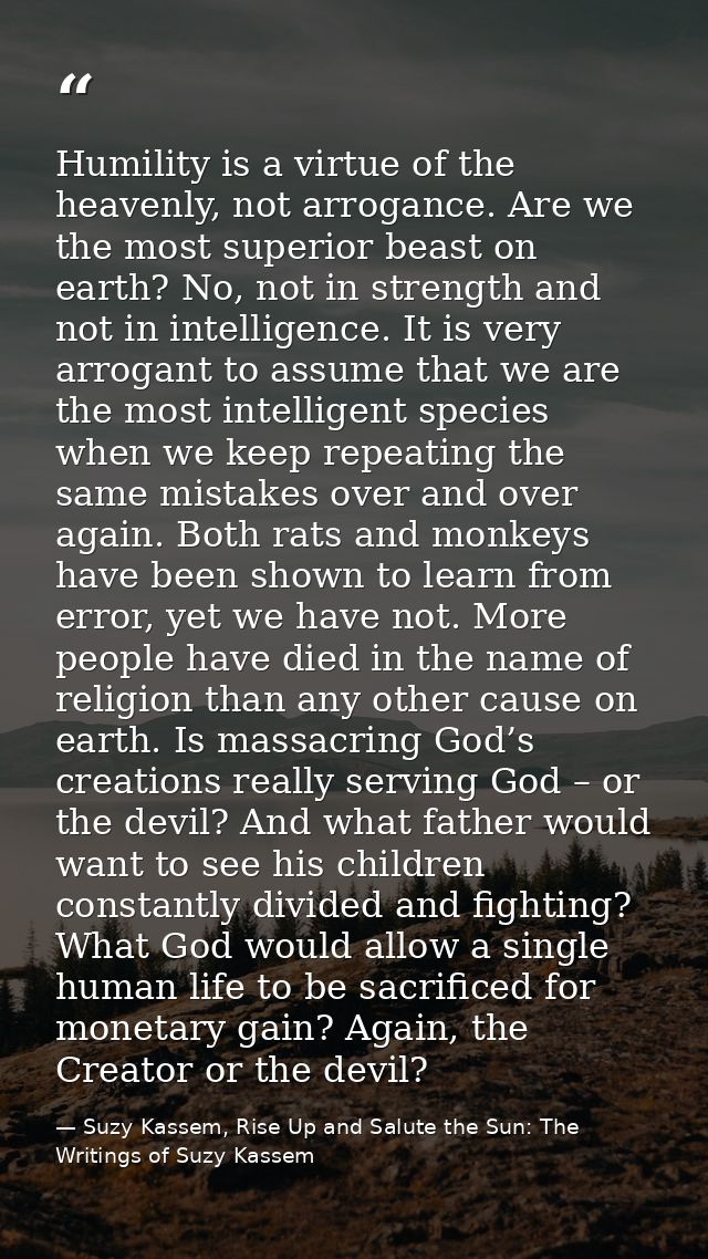 Humility is a virtue of the heavenly, not arrogance. Are we the most superior beast on earth? No, not in strength and no — Suzy Kassem, Rise Up and Salute the Sun: The Writings of Suzy Kassem