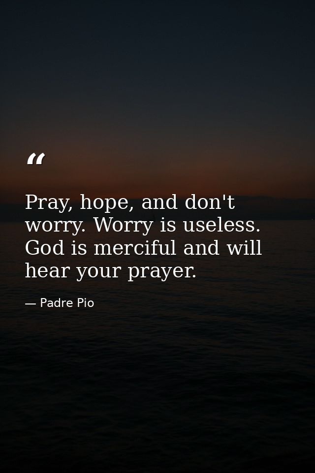 Pray, hope, and don't worry. Worry is useless. God is merciful and will hear your prayer. — Padre Pio