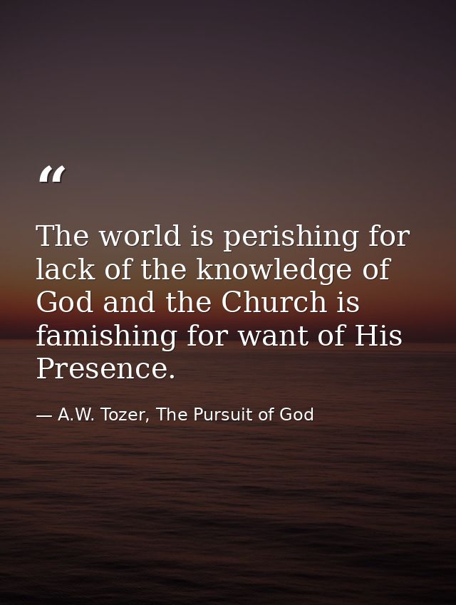 The world is perishing for lack of the knowledge of God and the Church is famishing for want of His Presence. — A.W. Tozer, The Pursuit of God