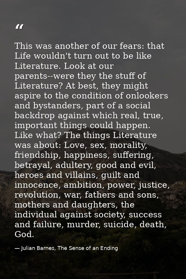 This was another of our fears: that Life wouldn't turn out to be like Literature. Look at our parents--were they the stu — Julian Barnes, The Sense of an Ending