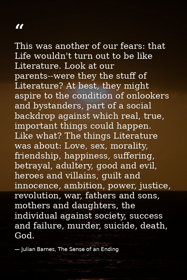 This was another of our fears: that Life wouldn't turn out to be like Literature. Look at our parents--were they the stu — Julian Barnes, The Sense of an Ending
