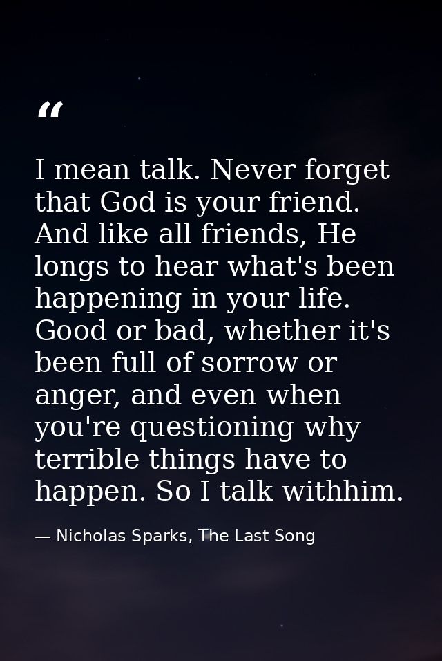 I mean talk. Never forget that God is your friend. And like all friends, He longs to hear what's been happening in your  — Nicholas Sparks, The Last Song