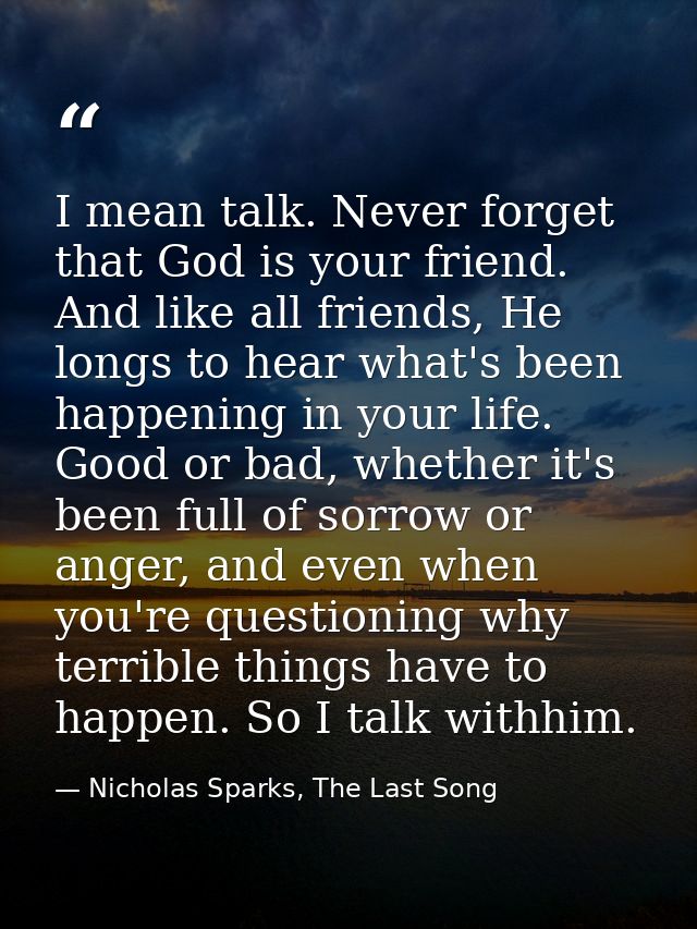 I mean talk. Never forget that God is your friend. And like all friends, He longs to hear what's been happening in your  — Nicholas Sparks, The Last Song