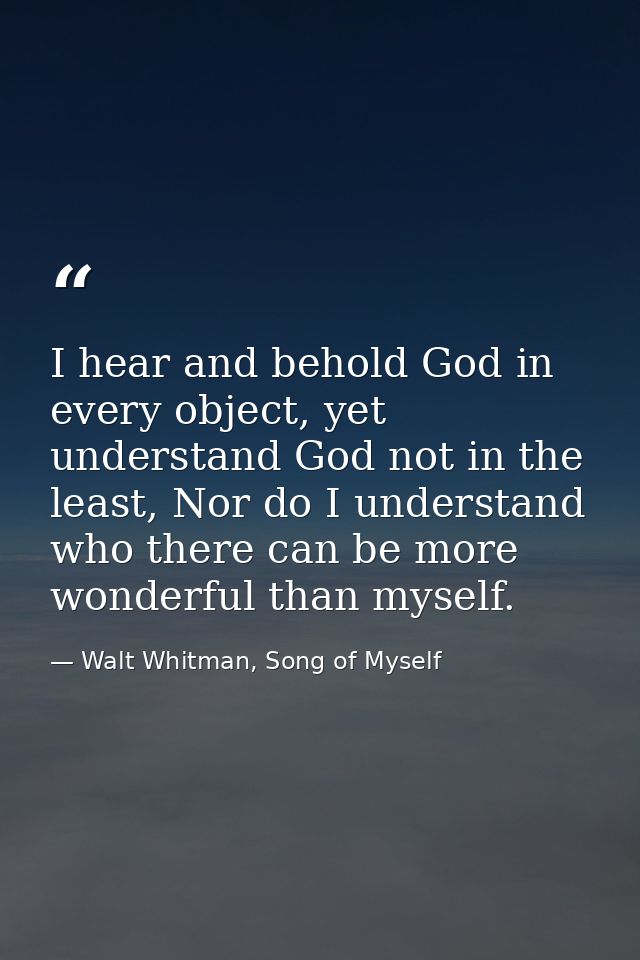 I hear and behold God in every object, yet understand God not in the least, Nor do I understand who there can be more wo — Walt Whitman, Song of Myself