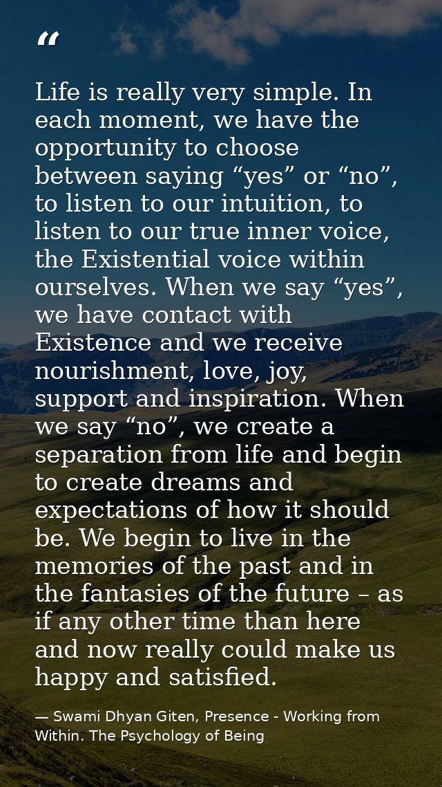 Life is really very simple. In each moment, we have the opportunity to choose between saying “yes” or “no”, to listen to — Swami Dhyan Giten, Presence - Working from Within. The Psychology of Being