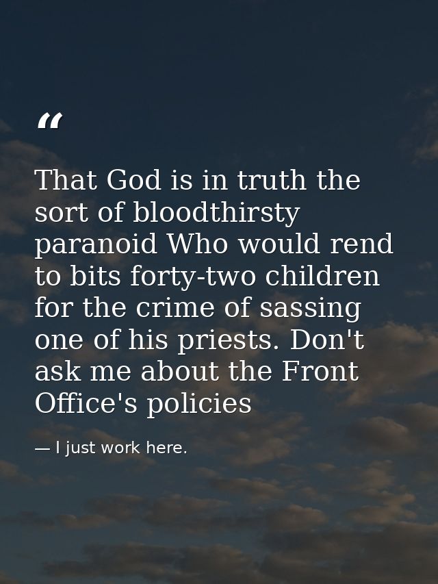 That God is in truth the sort of bloodthirsty paranoid Who would rend to bits forty-two children for the crime of sassin — I just work here.