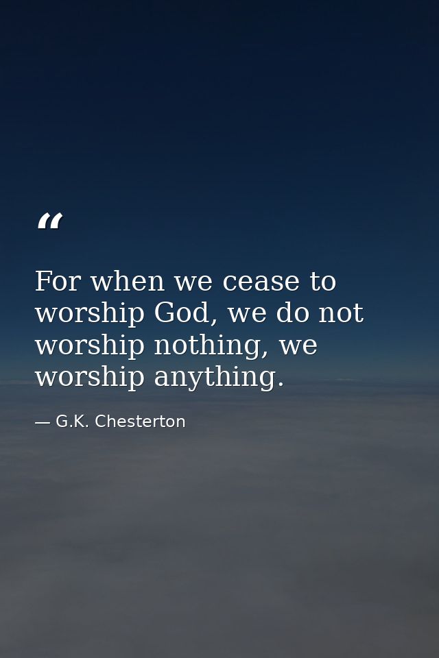 For when we cease to worship God, we do not worship nothing, we worship anything. — G.K. Chesterton