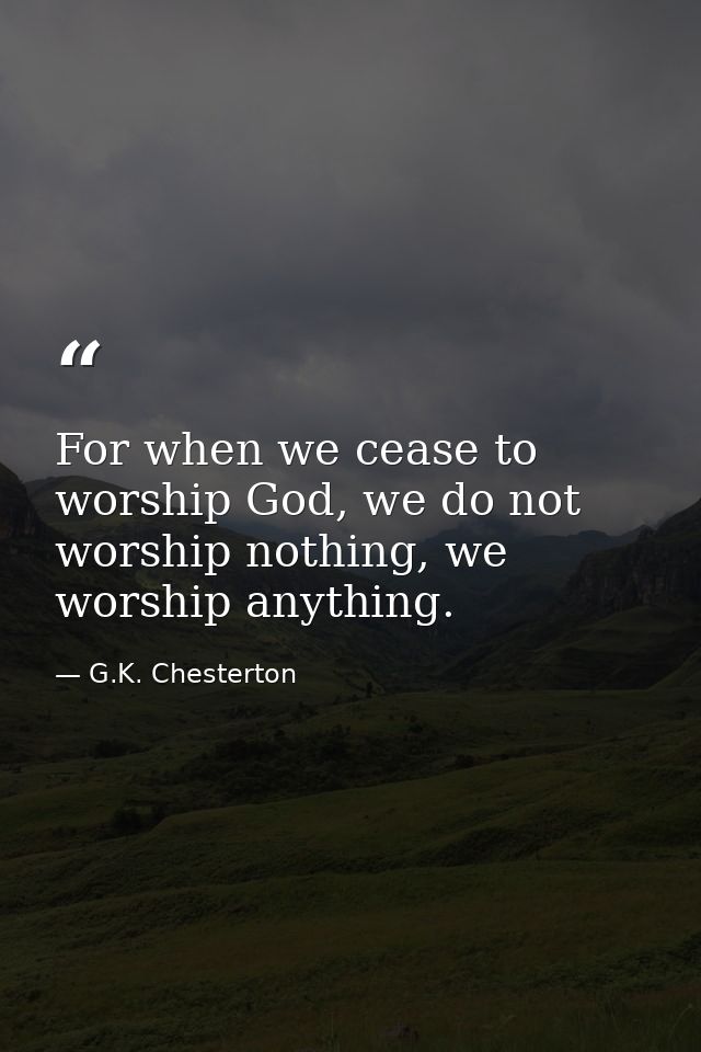 For when we cease to worship God, we do not worship nothing, we worship anything. — G.K. Chesterton