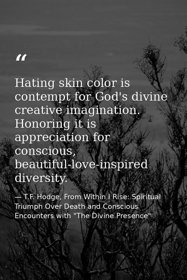 Hating skin color is contempt for God's divine creative imagination. Honoring it is appreciation for conscious, beautifu — T.F. Hodge, From Within I Rise: Spiritual Triumph Over Death and Conscious Encounters with "The Divine Presence"