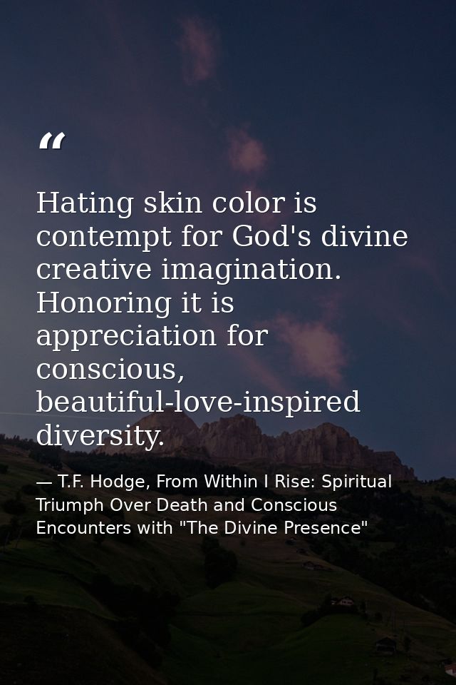 Hating skin color is contempt for God's divine creative imagination. Honoring it is appreciation for conscious, beautifu — T.F. Hodge, From Within I Rise: Spiritual Triumph Over Death and Conscious Encounters with "The Divine Presence"