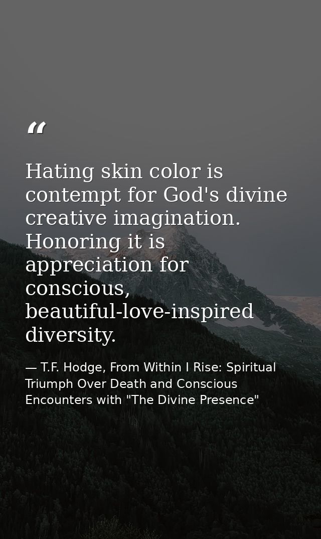 Hating skin color is contempt for God's divine creative imagination. Honoring it is appreciation for conscious, beautifu — T.F. Hodge, From Within I Rise: Spiritual Triumph Over Death and Conscious Encounters with "The Divine Presence"