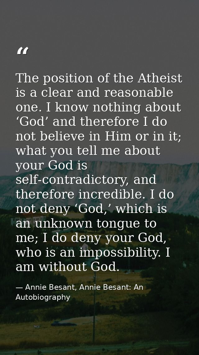 The position of the Atheist is a clear and reasonable one. I know nothing about ‘God’ and therefore I do not believe in  — Annie Besant, Annie Besant: An Autobiography