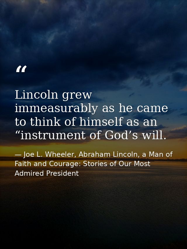 Lincoln grew immeasurably as he came to think of himself as an “instrument of God’s will. — Joe L. Wheeler, Abraham Lincoln, a Man of Faith and Courage: Stories of Our Most Admired President