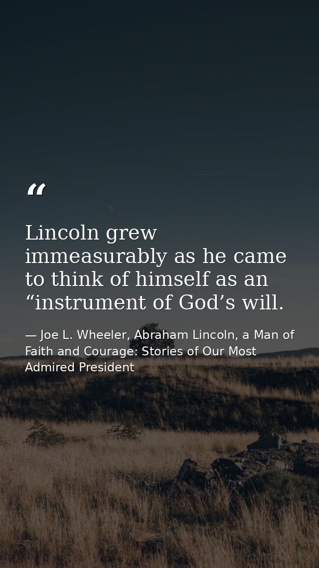 Lincoln grew immeasurably as he came to think of himself as an “instrument of God’s will. — Joe L. Wheeler, Abraham Lincoln, a Man of Faith and Courage: Stories of Our Most Admired President