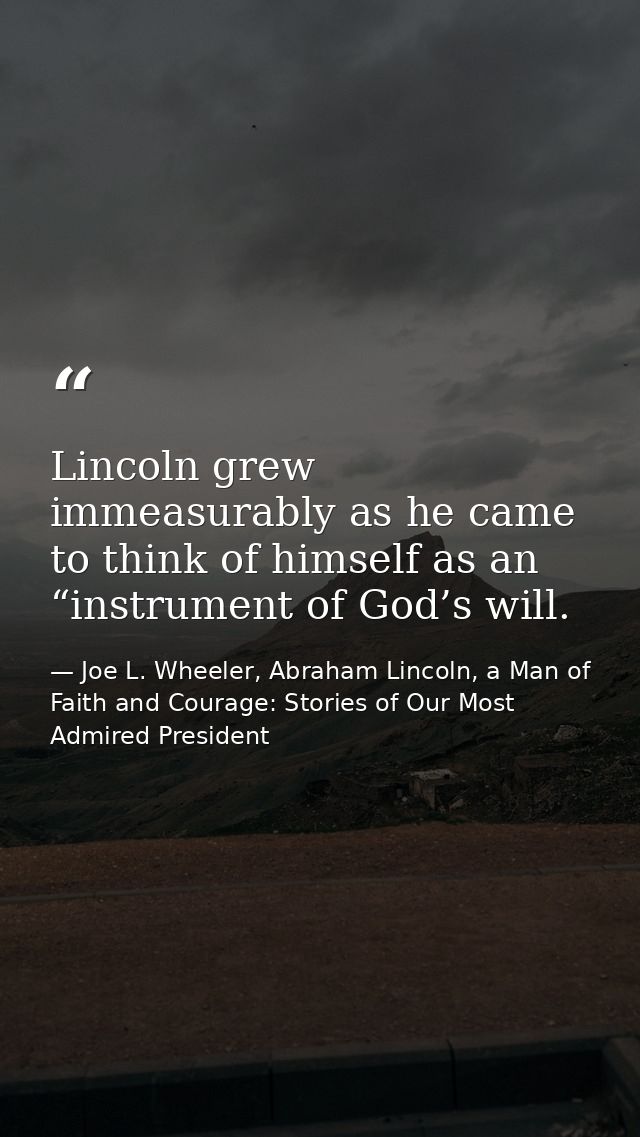Lincoln grew immeasurably as he came to think of himself as an “instrument of God’s will. — Joe L. Wheeler, Abraham Lincoln, a Man of Faith and Courage: Stories of Our Most Admired President