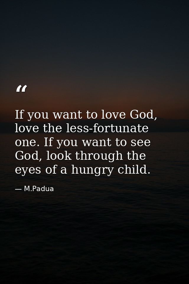If you want to love God, love the less-fortunate one. If you want to see God, look through the eyes of a hungry child. — M.Padua
