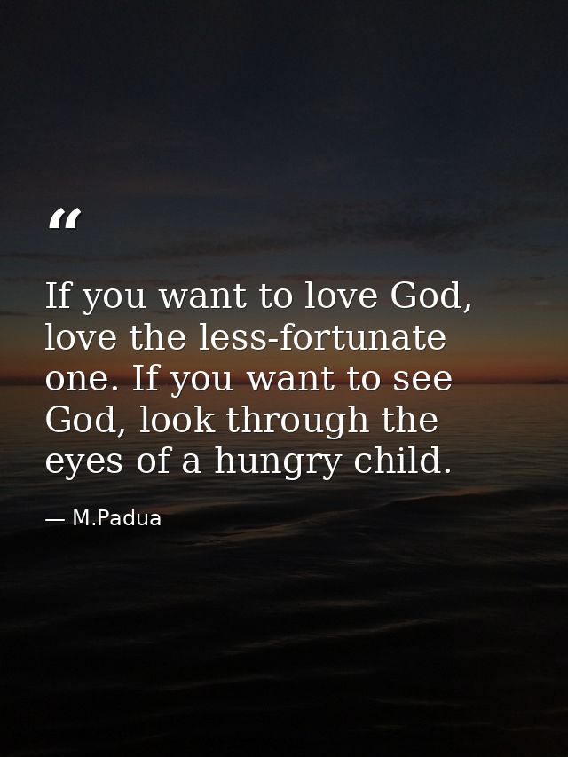 If you want to love God, love the less-fortunate one. If you want to see God, look through the eyes of a hungry child. — M.Padua