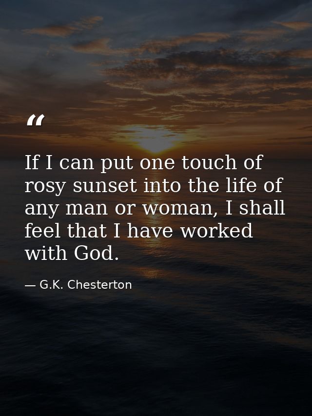 If I can put one touch of rosy sunset into the life of any man or woman, I shall feel that I have worked with God. — G.K. Chesterton