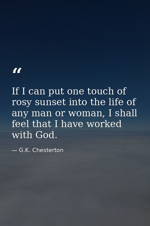 If I can put one touch of rosy sunset into the life of any man or woman, I shall feel that I have worked with God. — G.K. Chesterton