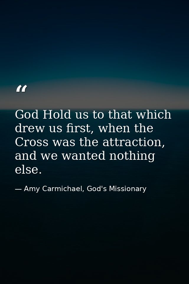 God Hold us to that which drew us first, when the Cross was the attraction, and we wanted nothing else. — Amy Carmichael, God's Missionary
