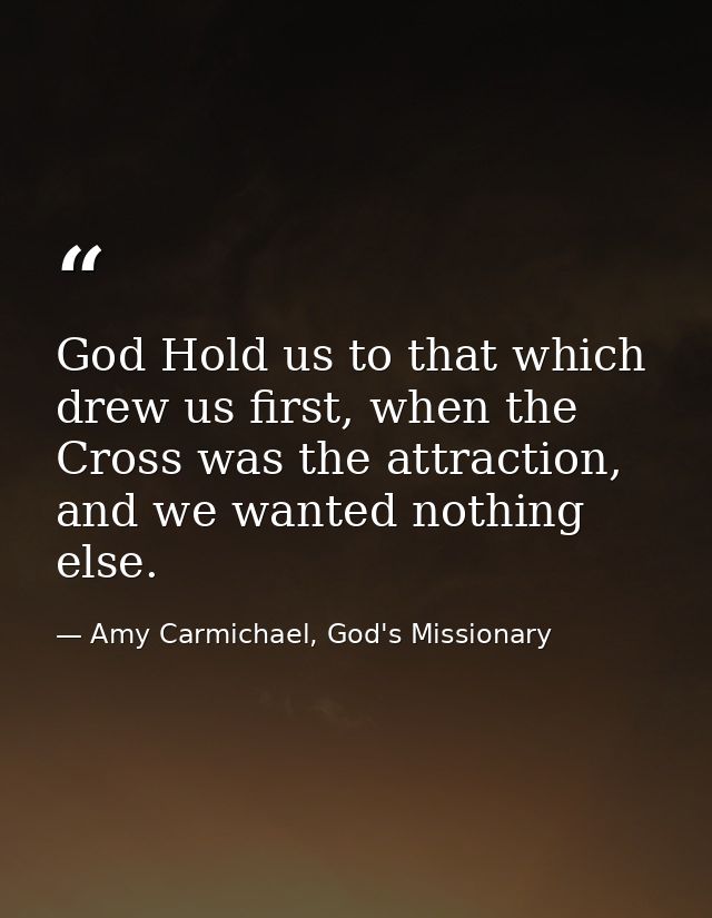 God Hold us to that which drew us first, when the Cross was the attraction, and we wanted nothing else. — Amy Carmichael, God's Missionary