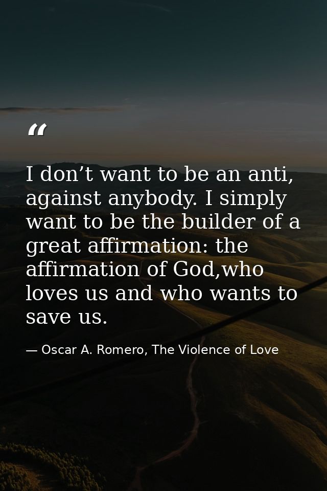 I don’t want to be an anti, against anybody. I simply want to be the builder of a great affirmation: the affirmation of  — Oscar A. Romero, The Violence of Love