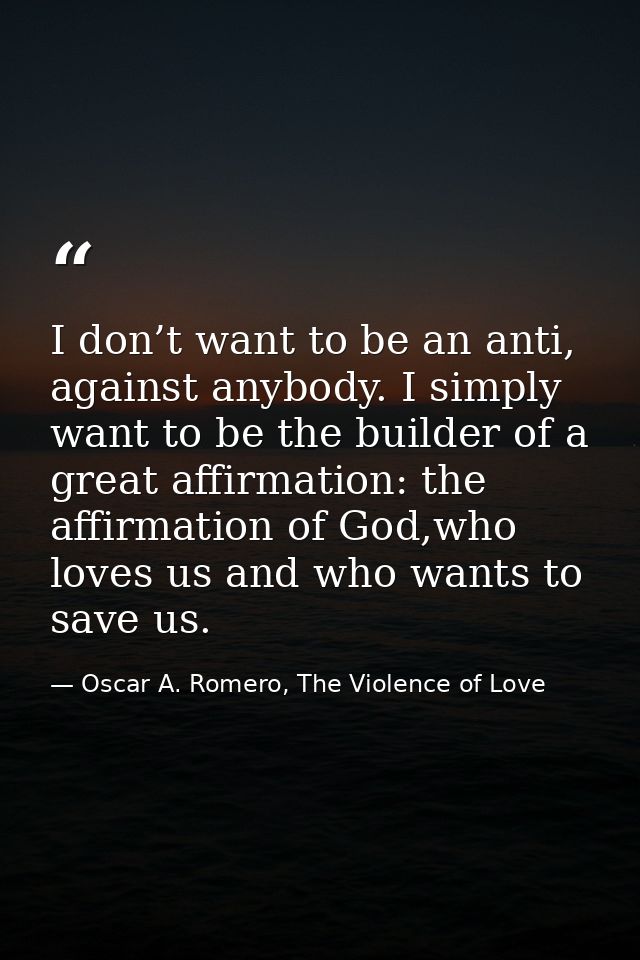 I don’t want to be an anti, against anybody. I simply want to be the builder of a great affirmation: the affirmation of  — Oscar A. Romero, The Violence of Love