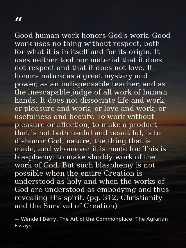 Good human work honors God's work. Good work uses no thing without respect, both for what it is in itself and for its or — Wendell Berry, The Art of the Commonplace: The Agrarian Essays