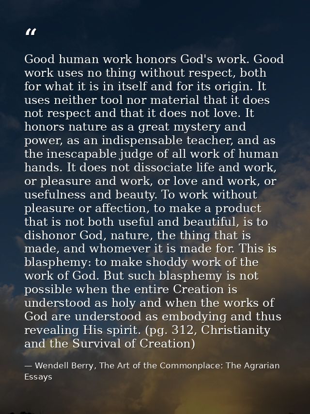 Good human work honors God's work. Good work uses no thing without respect, both for what it is in itself and for its or — Wendell Berry, The Art of the Commonplace: The Agrarian Essays