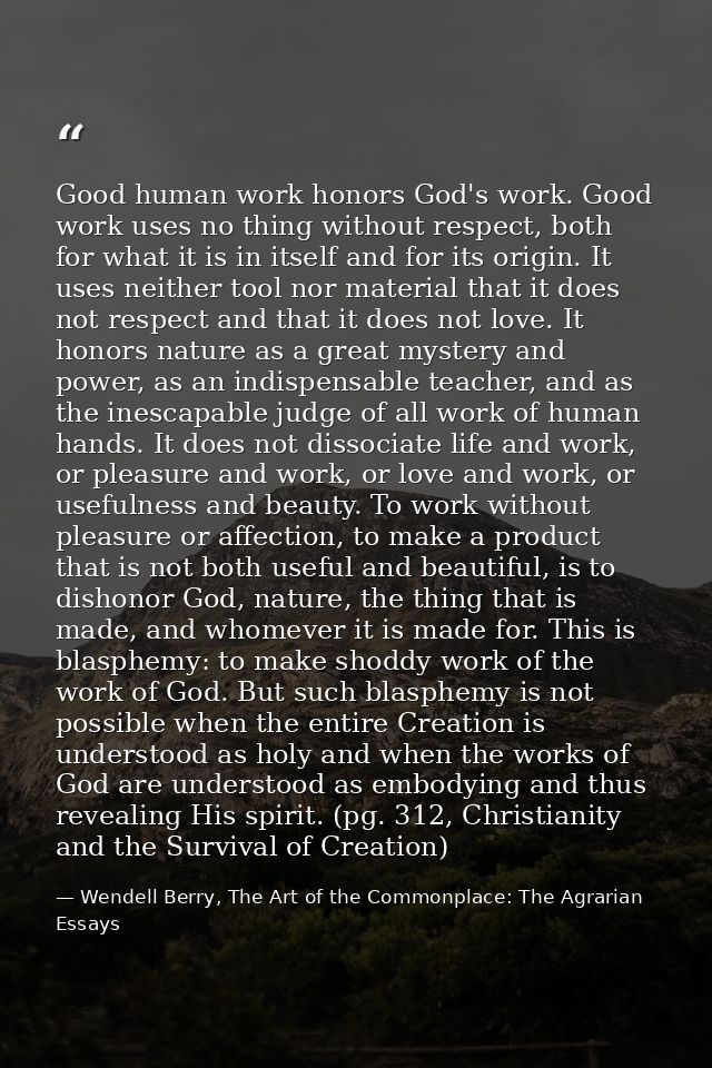 Good human work honors God's work. Good work uses no thing without respect, both for what it is in itself and for its or — Wendell Berry, The Art of the Commonplace: The Agrarian Essays