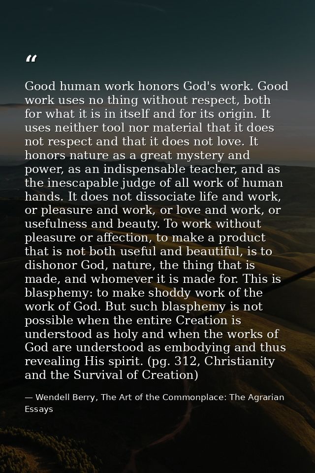 Good human work honors God's work. Good work uses no thing without respect, both for what it is in itself and for its or — Wendell Berry, The Art of the Commonplace: The Agrarian Essays