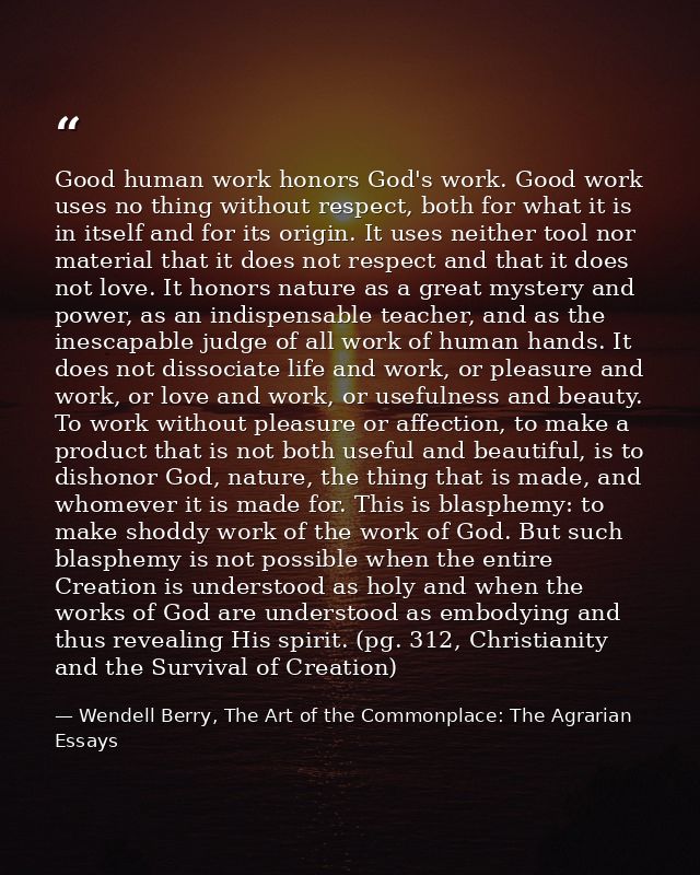 Good human work honors God's work. Good work uses no thing without respect, both for what it is in itself and for its or — Wendell Berry, The Art of the Commonplace: The Agrarian Essays