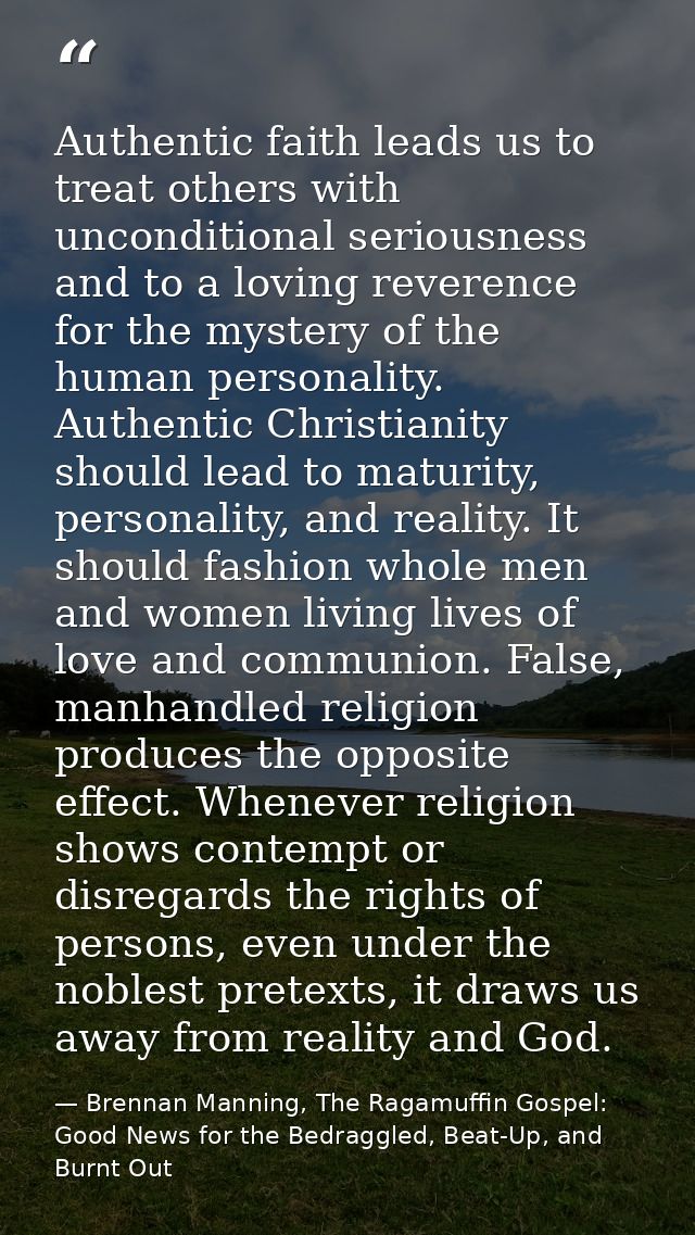 Authentic faith leads us to treat others with unconditional seriousness and to a loving reverence for the mystery of the — Brennan Manning, The Ragamuffin Gospel: Good News for the Bedraggled, Beat-Up, and Burnt Out