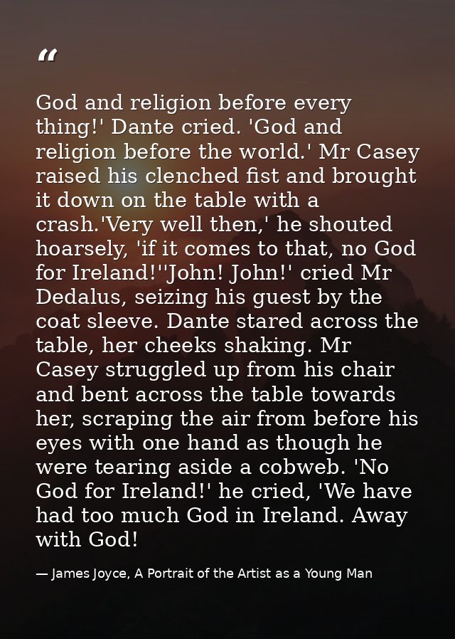 God and religion before every thing!' Dante cried. 'God and religion before the world.' Mr Casey raised his clenched fis — James Joyce, A Portrait of the Artist as a Young Man