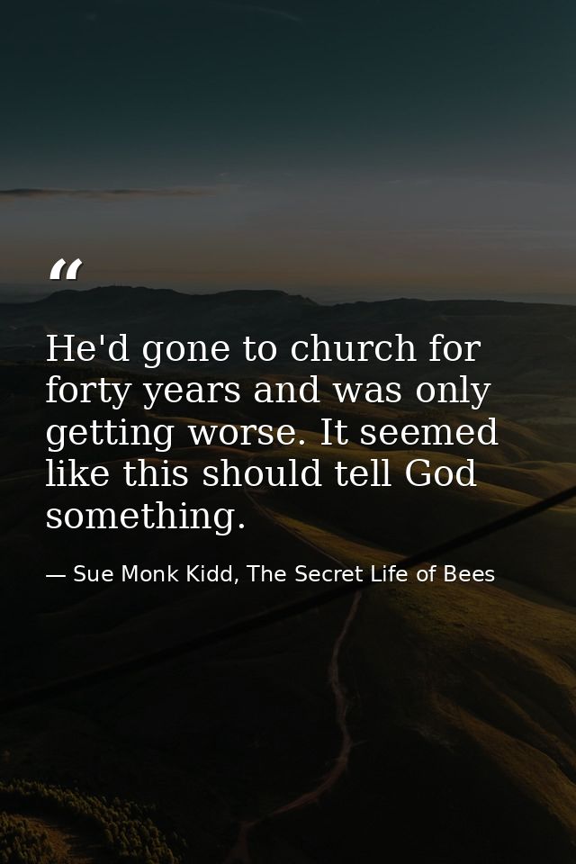 He'd gone to church for forty years and was only getting worse. It seemed like this should tell God something. — Sue Monk Kidd, The Secret Life of Bees