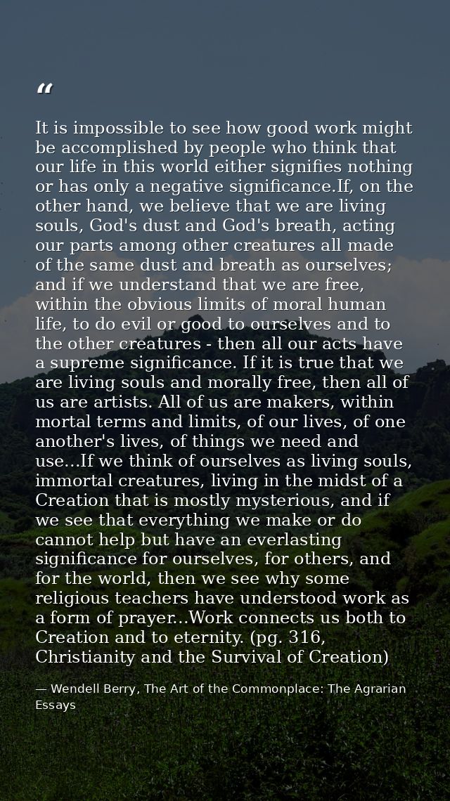 It is impossible to see how good work might be accomplished by people who think that our life in this world either signi — Wendell Berry, The Art of the Commonplace: The Agrarian Essays