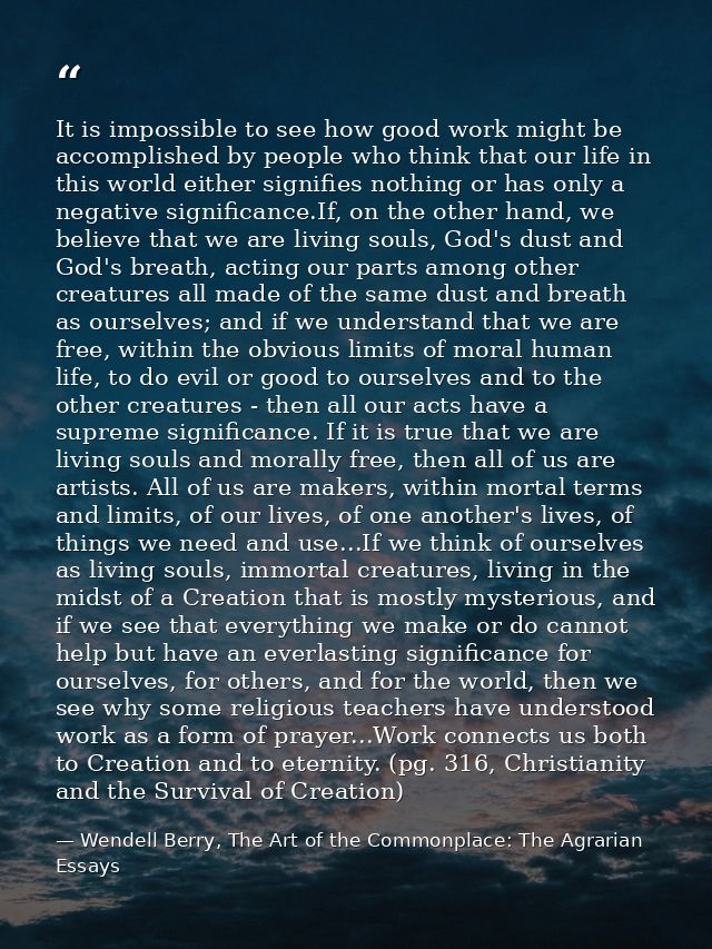 It is impossible to see how good work might be accomplished by people who think that our life in this world either signi — Wendell Berry, The Art of the Commonplace: The Agrarian Essays