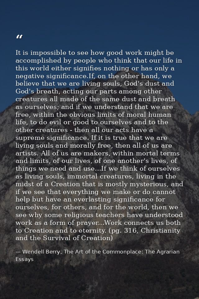 It is impossible to see how good work might be accomplished by people who think that our life in this world either signi — Wendell Berry, The Art of the Commonplace: The Agrarian Essays