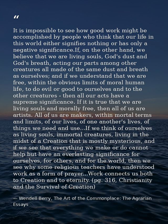 It is impossible to see how good work might be accomplished by people who think that our life in this world either signi — Wendell Berry, The Art of the Commonplace: The Agrarian Essays