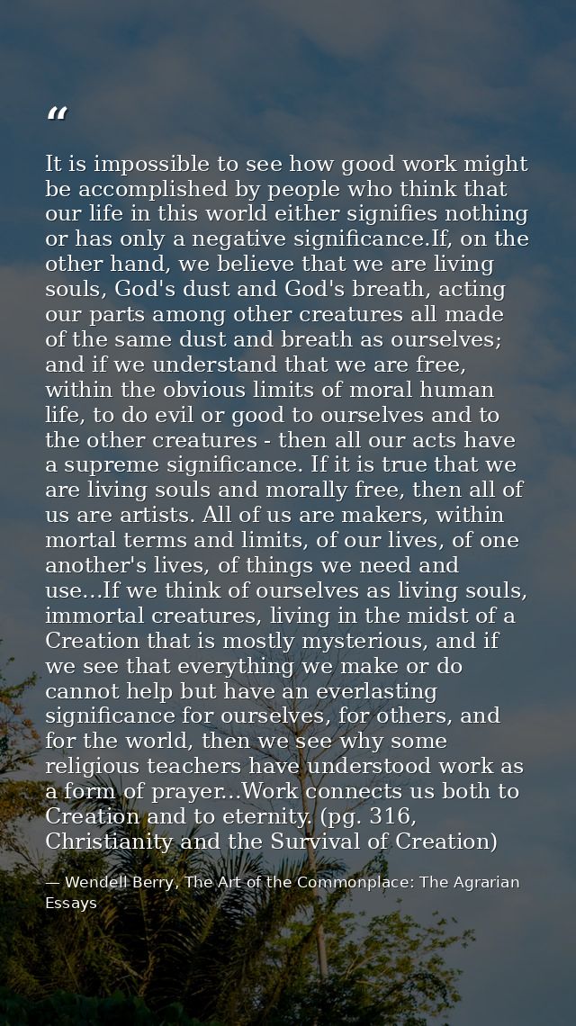 It is impossible to see how good work might be accomplished by people who think that our life in this world either signi — Wendell Berry, The Art of the Commonplace: The Agrarian Essays