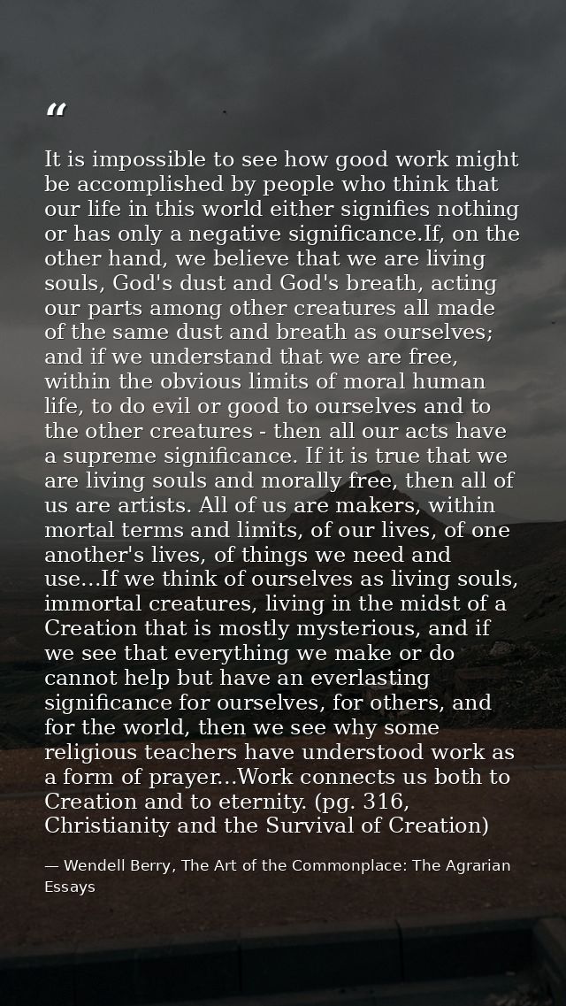 It is impossible to see how good work might be accomplished by people who think that our life in this world either signi — Wendell Berry, The Art of the Commonplace: The Agrarian Essays