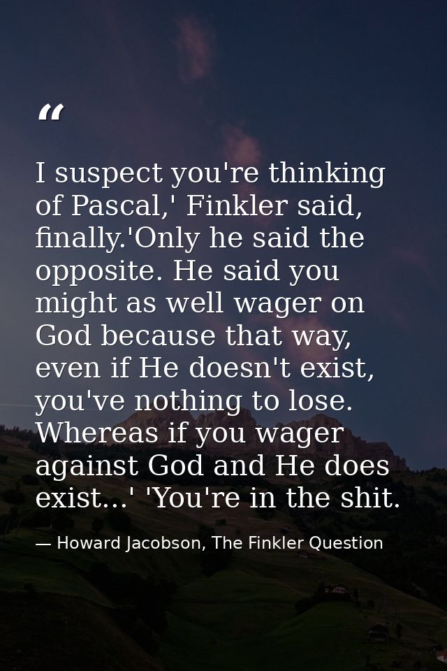 I suspect you're thinking of Pascal,' Finkler said, finally.'Only he said the opposite. He said you might as well wager  — Howard Jacobson, The Finkler Question