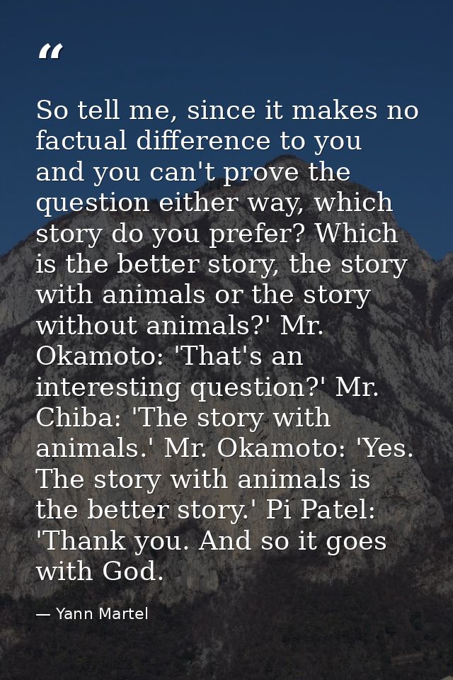 So tell me, since it makes no factual difference to you and you can't prove the question either way, which story do you  — Yann Martel